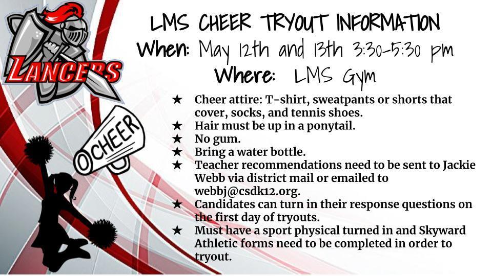 LMS Cheer Tryout Information. Cheer attire: T-shirt, sweatpants or shorts that cover, socks, and tennis shoes. Hair must be up in a ponytail.   No gum.   Bring a water bottle.   Teacher recommendations need to be sent to Jackie Webb via district mail or emailed to webbj@csdk12.org. Candidates can turn in their response questions on the first day of tryouts.   Must have a sport physical turned in and Skyward Athletic forms need to be completed in order to tryout.  